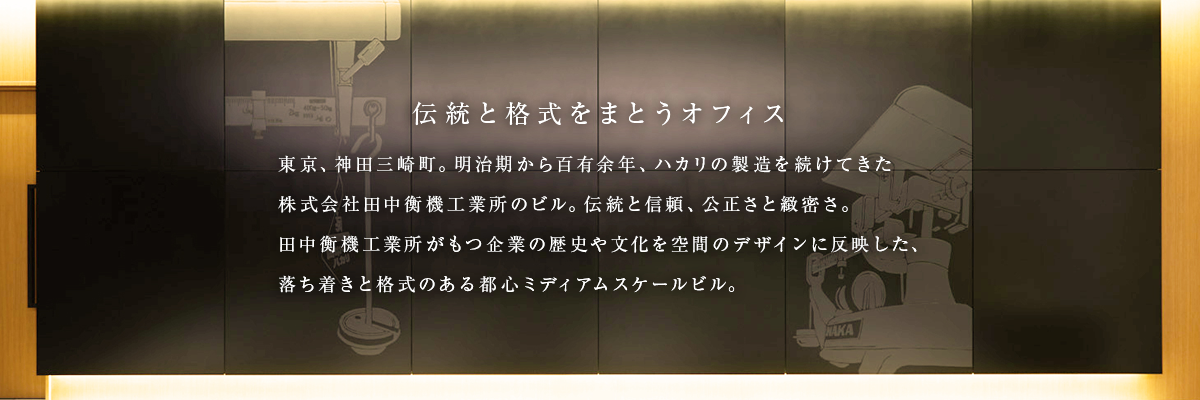 東京、神田三崎町。明治期からハカリの製造を続け百有余年、株式会社田中衡機工業所のビルが大規模リノベーションを終えオフィステナントの募集を開始します。伝統と信頼、公正さと緻密さ。田中衡機工業所の企業文化を空間のデザインに反映。都心ミディアムスケールビルならではの落ち着きと格式を手に入れませんか。